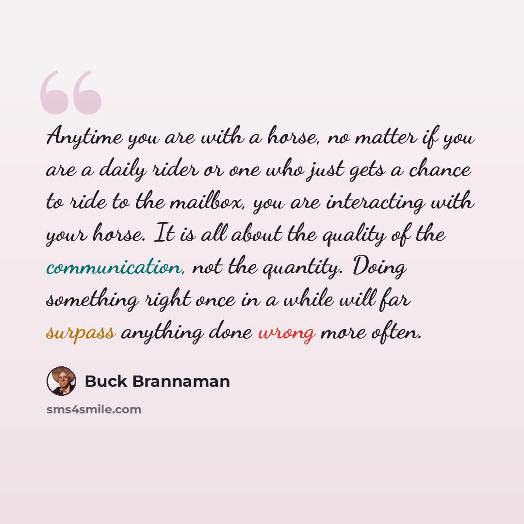 “Anytime you are with a horse, no matter if you are a daily rider or one who just gets a chance to ride to the mailbox, you are interacting with your horse. It is all about the quality of the communication, not the quantity. Doing something right once in a while will far surpass anything done wrong…” quote by Buck Brannaman