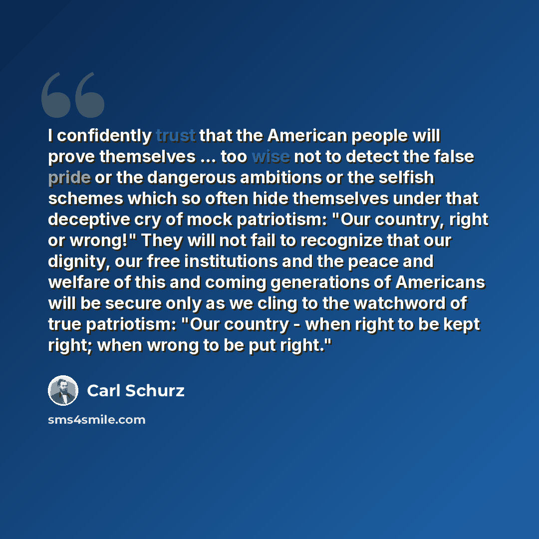 “I confidently trust that the American people will prove themselves ... too wise not to detect the false pride or the dangerous ambitions or the selfish schemes which so often hide themselves under that deceptive cry of mock patriotism: "Our country, right or wrong!" They will not fail to recognize…” quote by Carl Schurz