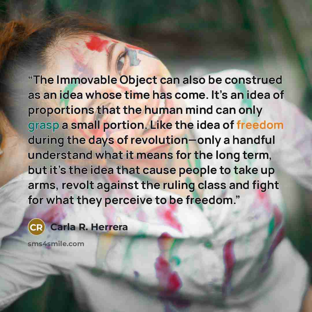 “The Immovable Object can also be construed as an idea whose time has come. It’s an idea of proportions that the human mind can only grasp a small portion. Like the idea of freedom during the days of revolution—only a handful understand what it means for the long term, but it’s the idea that cause…” quote by Carla R. Herrera