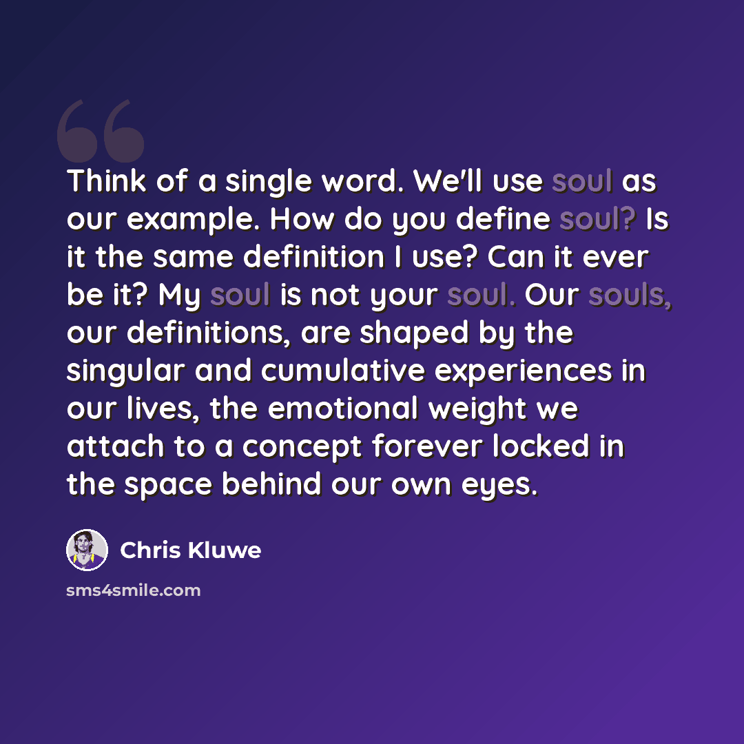 “Think of a single word. We'll use soul as our example. How do you define soul? Is it the same definition I use? Can it ever be it? My soul is not your soul. Our souls, our definitions, are shaped by the singular and cumulative experiences in our lives, the emotional weight we attach to a concept…” quote by Chris Kluwe