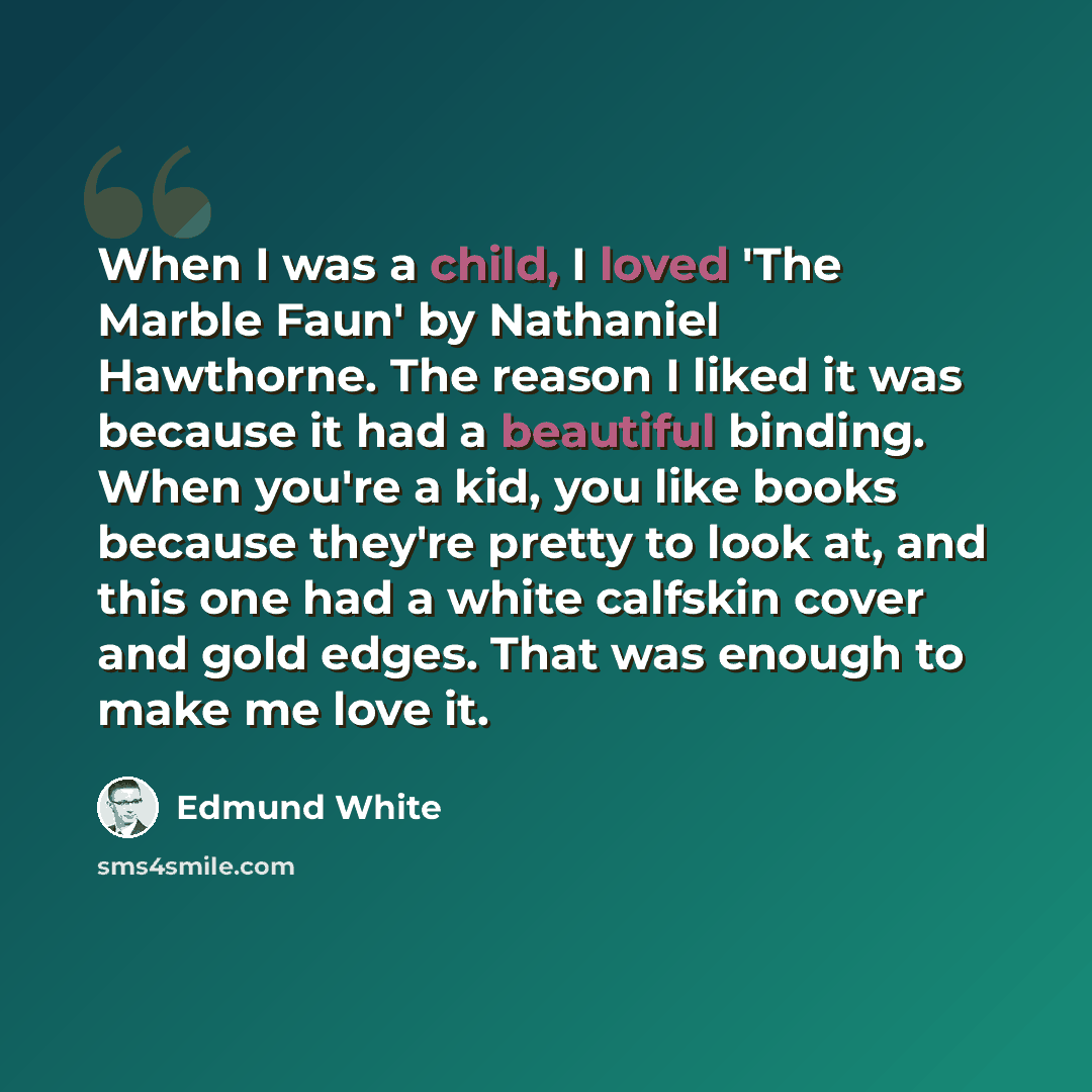 “When I was a child, I loved 'The Marble Faun' by Nathaniel Hawthorne. The reason I liked it was because it had a beautiful binding. When you're a kid, you like books because they're pretty to look at, and this one had a white calfskin cover and gold edges. That was enough to make me love it.” quote by Edmund White