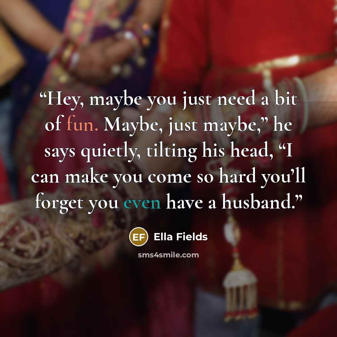 “Hey, maybe you just need a bit of fun. Maybe, just maybe,” he says quietly, tilting his head, “I can make you come so hard you’ll forget you even have a husband.” quote by Ella Fields