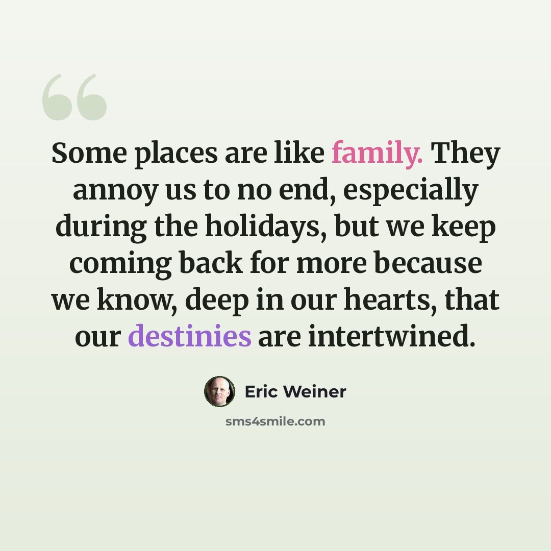 “Some places are like family. They annoy us to no end, especially during the holidays, but we keep coming back for more because we know, deep in our hearts, that our destinies are intertwined.” quote by Eric Weiner