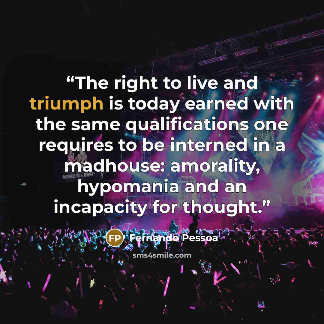 “The right to live and triumph is today earned with the same qualifications one requires to be interned in a madhouse: amorality, hypomania and an incapacity for thought.” quote by Fernando Pessoa