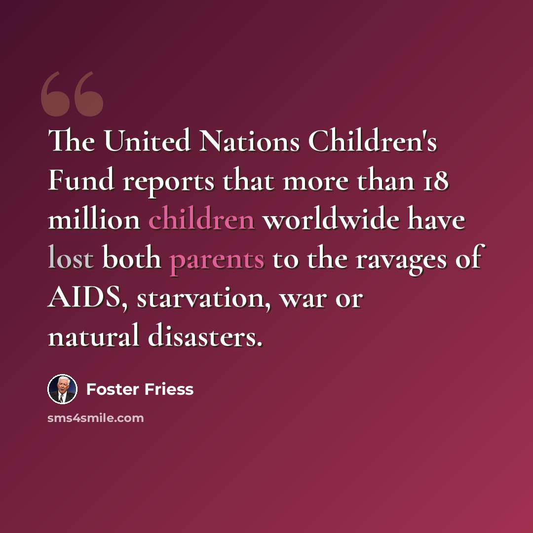 “The United Nations Children's Fund reports that more than 18 million children worldwide have lost both parents to the ravages of AIDS, starvation, war or natural disasters.” quote by Foster Friess