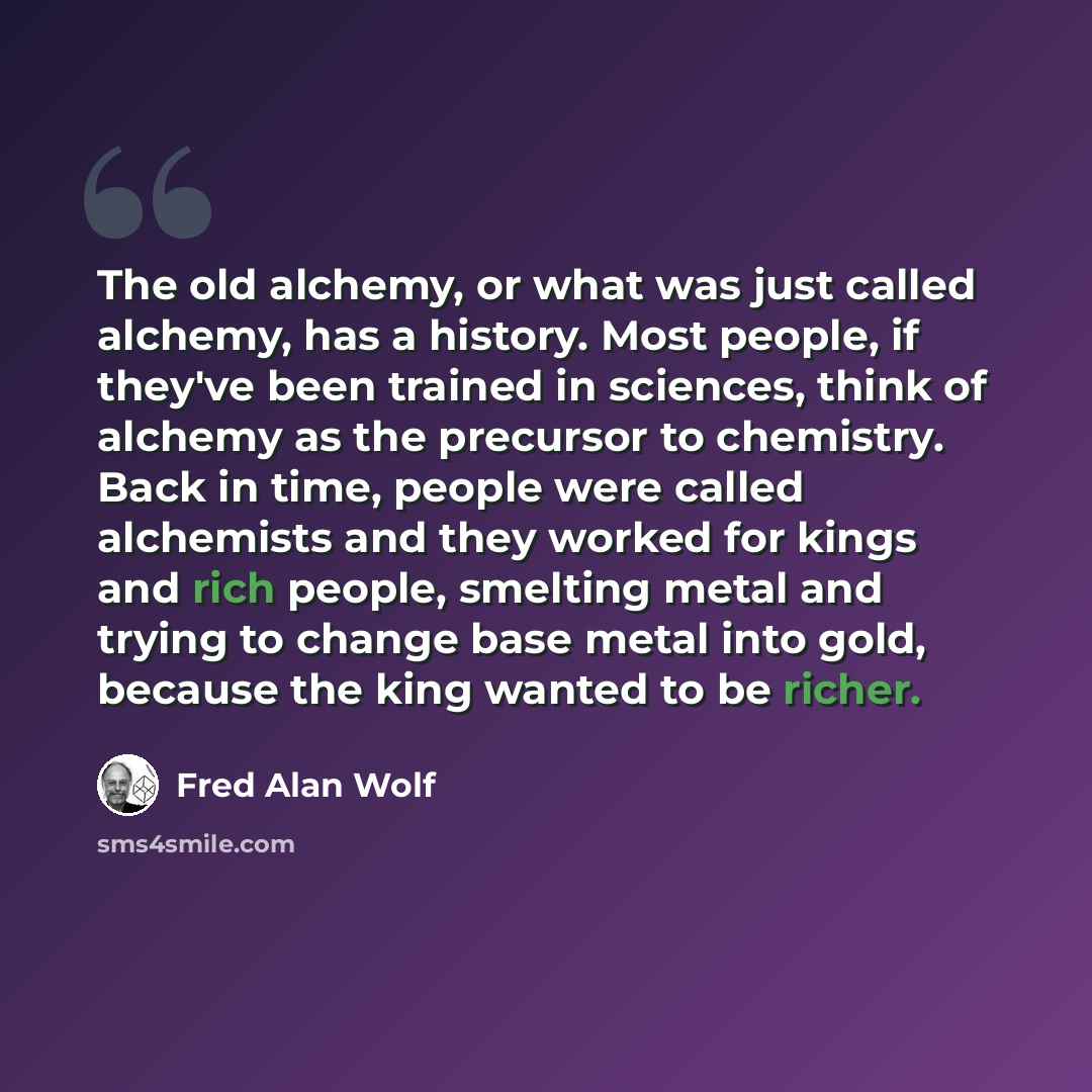 “The old alchemy, or what was just called alchemy, has a history. Most people, if they've been trained in sciences, think of alchemy as the precursor to chemistry. Back in time, people were called alchemists and they worked for kings and rich people, smelting metal and trying to change base metal…” quote by Fred Alan Wolf