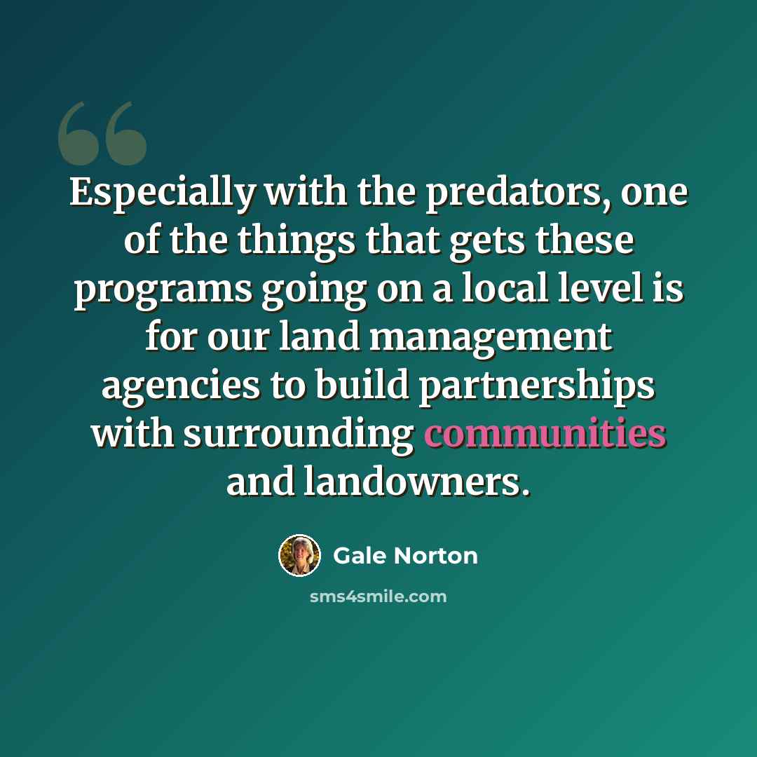 “Especially with the predators, one of the things that gets these programs going on a local level is for our land management agencies to build partnerships with surrounding communities and landowners.” quote by Gale Norton