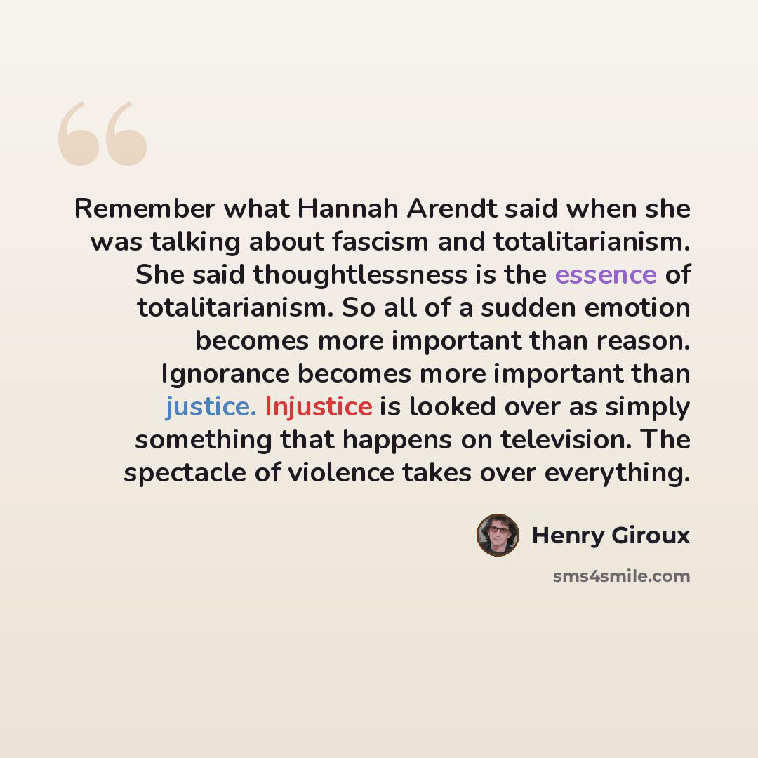 “Remember what Hannah Arendt said when she was talking about fascism and totalitarianism. She said thoughtlessness is the essence of totalitarianism. So all of a sudden emotion becomes more important than reason. Ignorance becomes more important than justice. Injustice is looked over as simply…” quote by Henry Giroux