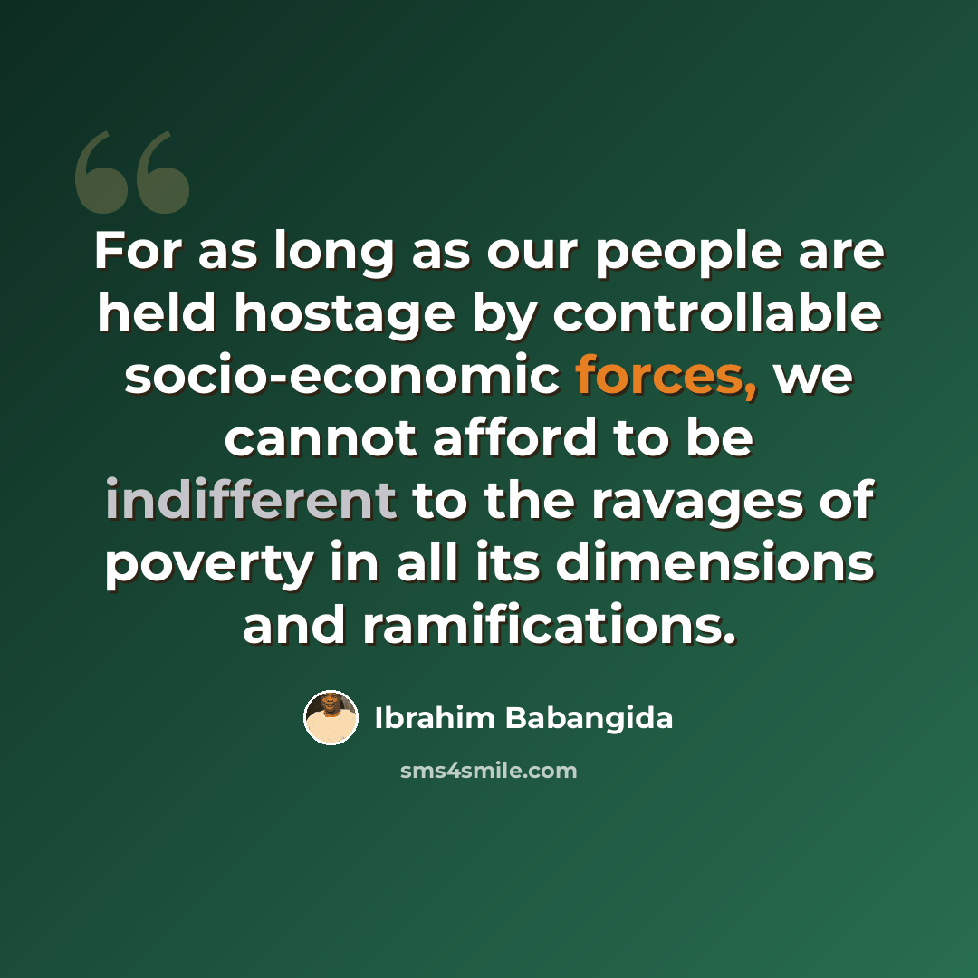 “For as long as our people are held hostage by controllable socio-economic forces, we cannot afford to be indifferent to the ravages of poverty in all its dimensions and ramifications.” quote by Ibrahim Babangida