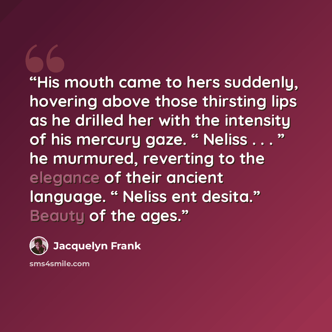 “His mouth came to hers suddenly, hovering above those thirsting lips as he drilled her with the intensity of his mercury gaze. “ Neliss . . . ” he murmured, reverting to the elegance of their ancient language. “ Neliss ent desita.” Beauty of the ages.” quote by Jacquelyn Frank