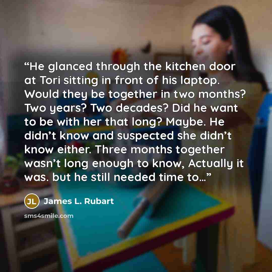 “He glanced through the kitchen door at Tori sitting in front of his laptop. Would they be together in two months? Two years? Two decades? Did he want to be with her that long? Maybe. He didn’t know and suspected she didn’t know either. Three months together wasn’t long enough to know, Actually it…” quote by James L. Rubart