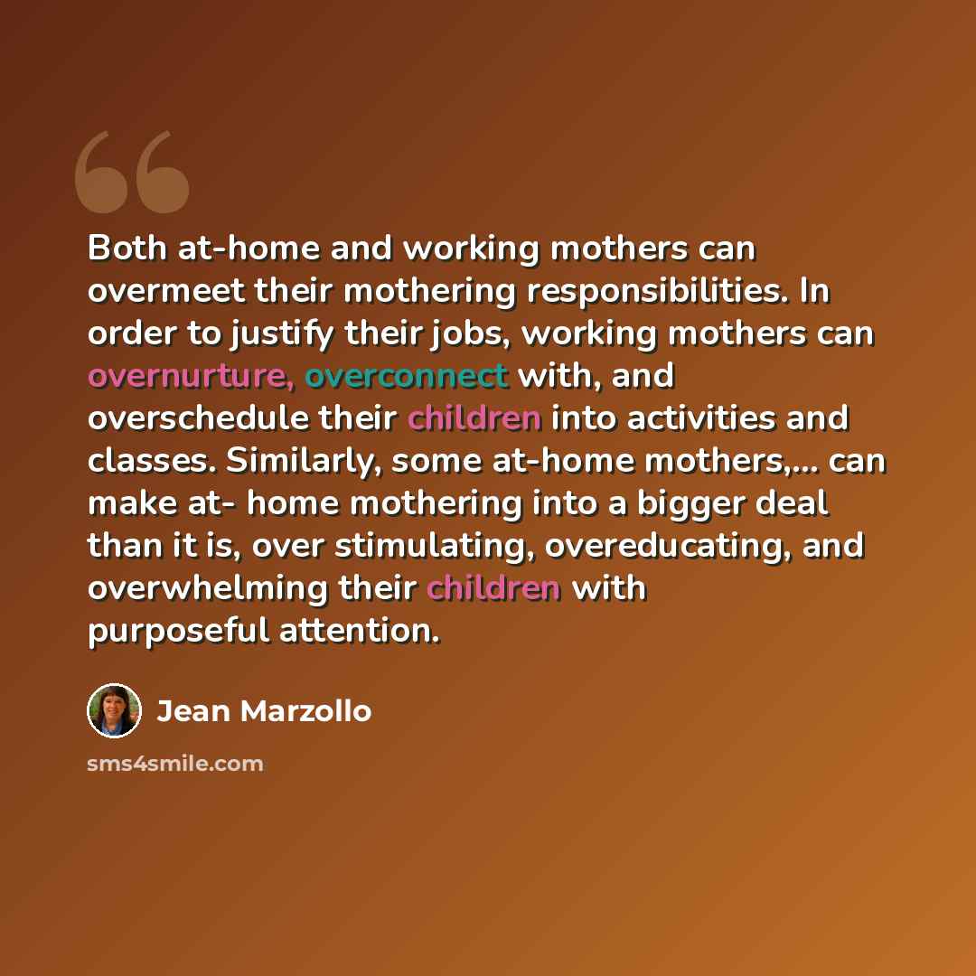 “Both at-home and working mothers can overmeet their mothering responsibilities. In order to justify their jobs, working mothers can overnurture, overconnect with, and overschedule their children into activities and classes. Similarly, some at-home mothers,... can make at- home mothering into a…” quote by Jean Marzollo