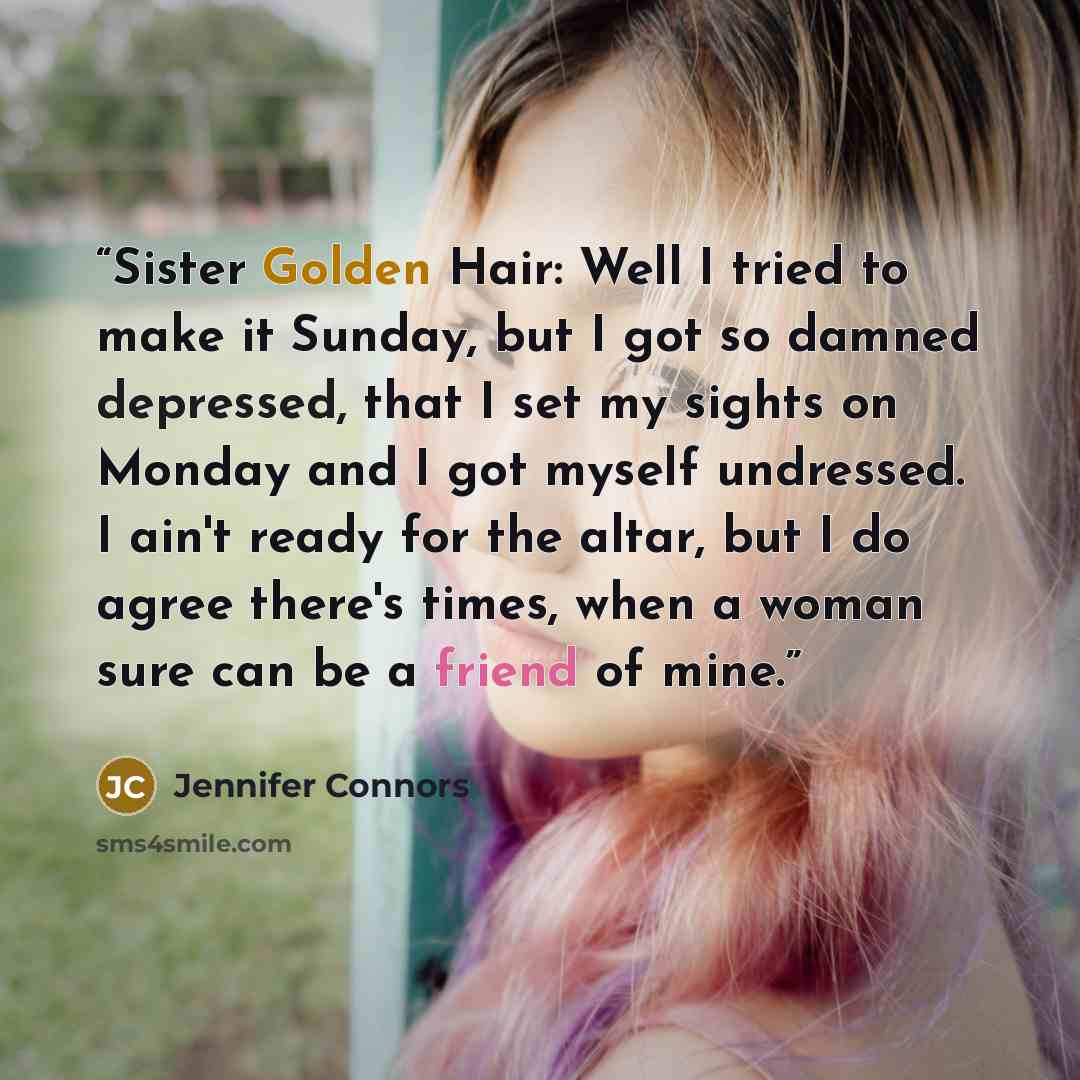 “Sister Golden Hair: Well I tried to make it Sunday, but I got so damned depressed, that I set my sights on Monday and I got myself undressed. I ain't ready for the altar, but I do agree there's times, when a woman sure can be a friend of mine.” quote by Jennifer Connors