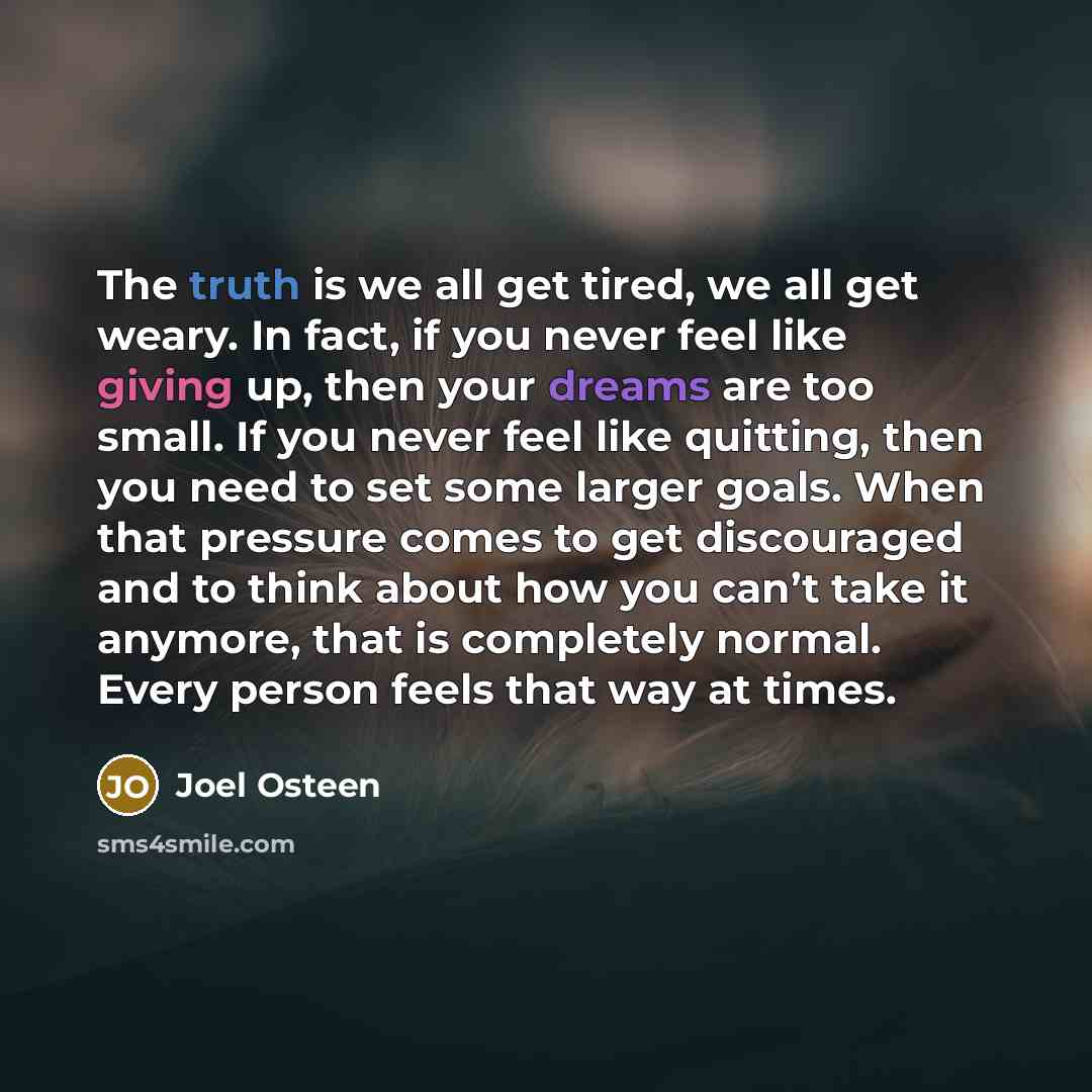 “The truth is we all get tired, we all get weary. In fact, if you never feel like giving up, then your dreams are too small. If you never feel like quitting, then you need to set some larger goals. When that pressure comes to get discouraged and to think about how you can’t take it anymore, that is…” quote by Joel Osteen