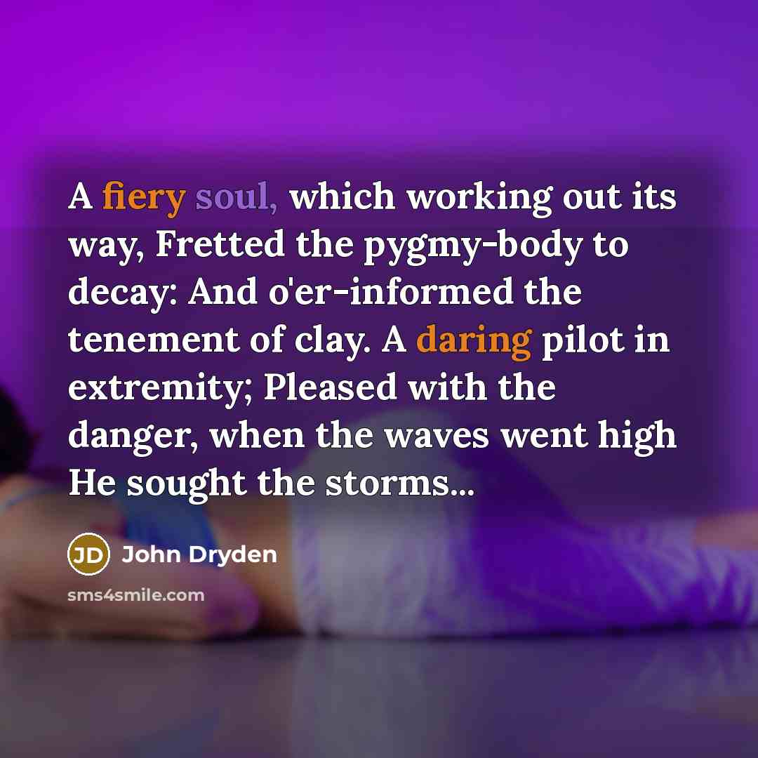 “A fiery soul, which working out its way, Fretted the pygmy-body to decay: And o'er-informed the tenement of clay. A daring pilot in extremity; Pleased with the danger, when the waves went high He sought the storms...” quote by John Dryden