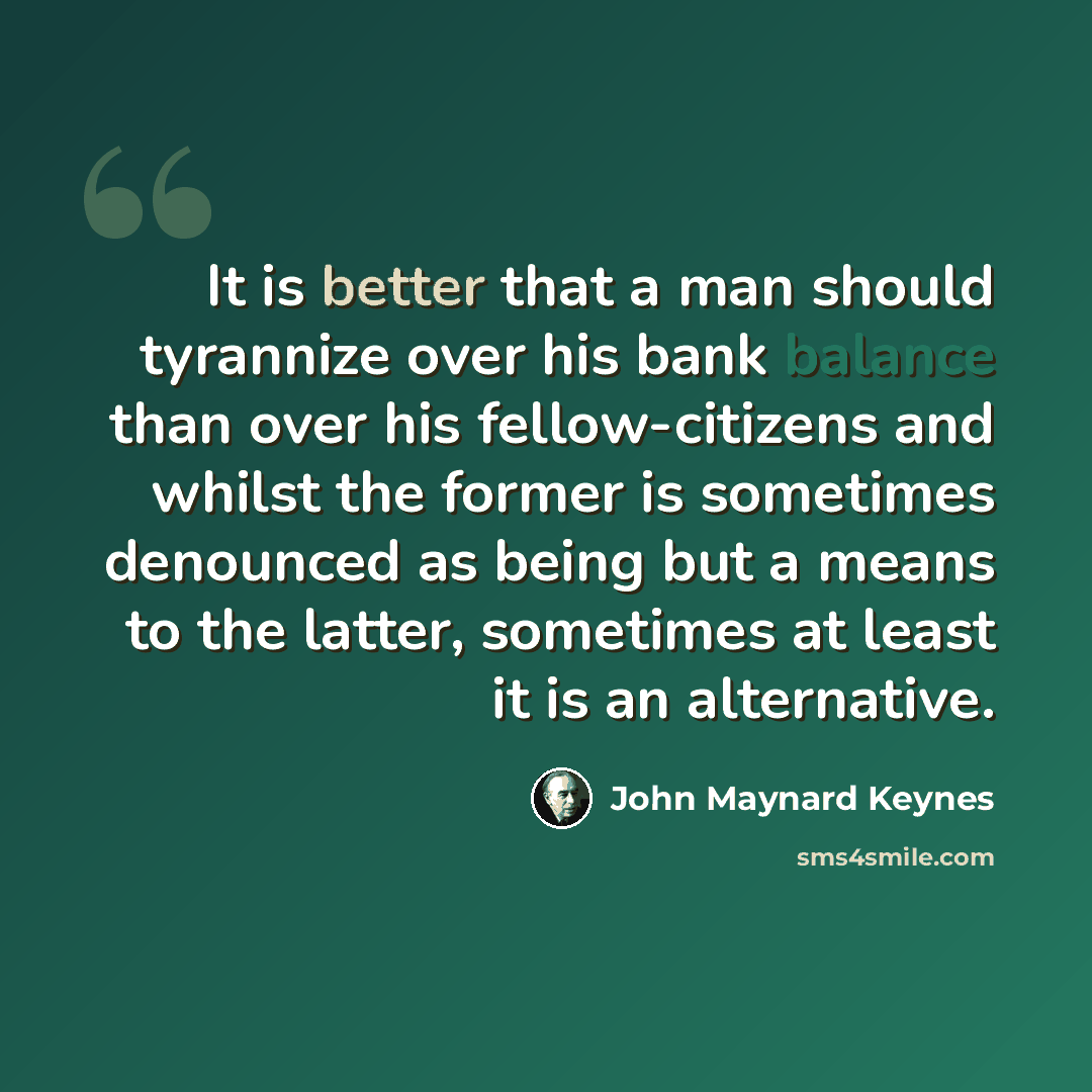 “It is better that a man should tyrannize over his bank balance than over his fellow-citizens and whilst the former is sometimes denounced as being but a means to the latter, sometimes at least it is an alternative.” quote by John Maynard Keynes