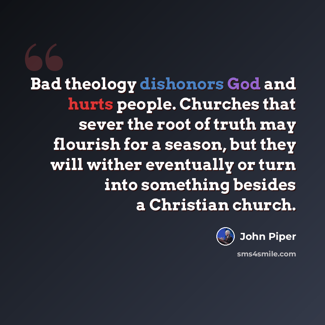 “Bad theology dishonors God and hurts people. Churches that sever the root of truth may flourish for a season, but they will wither eventually or turn into something besides a Christian church.” quote by John Piper