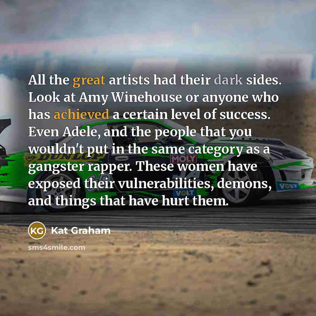 “All the great artists had their dark sides. Look at Amy Winehouse or anyone who has achieved a certain level of success. Even Adele, and the people that you wouldn't put in the same category as a gangster rapper. These women have exposed their vulnerabilities, demons, and things that have hurt them.” quote by Kat Graham