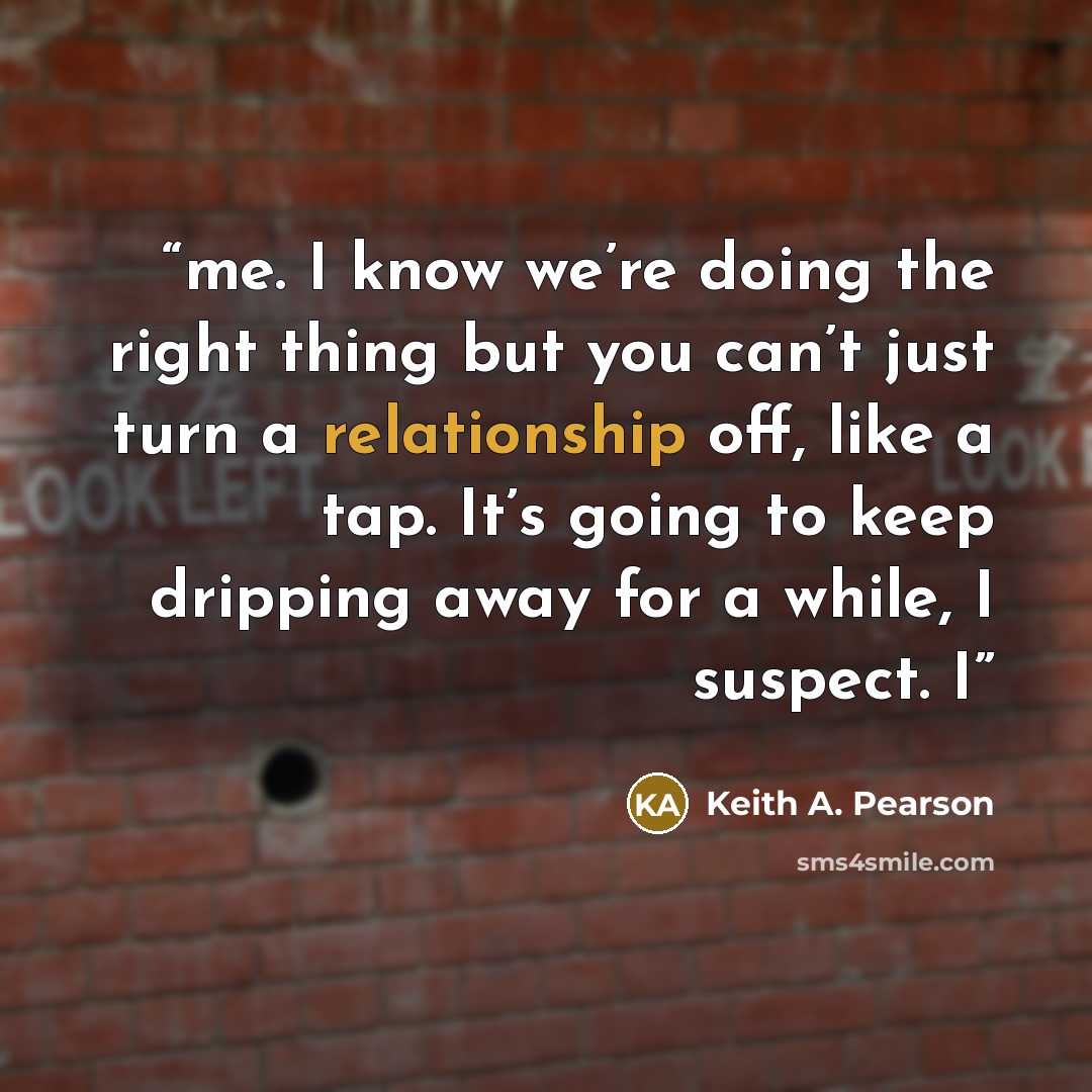 “me. I know we’re doing the right thing but you can’t just turn a relationship off, like a tap. It’s going to keep dripping away for a while, I suspect. I” quote by Keith A. Pearson