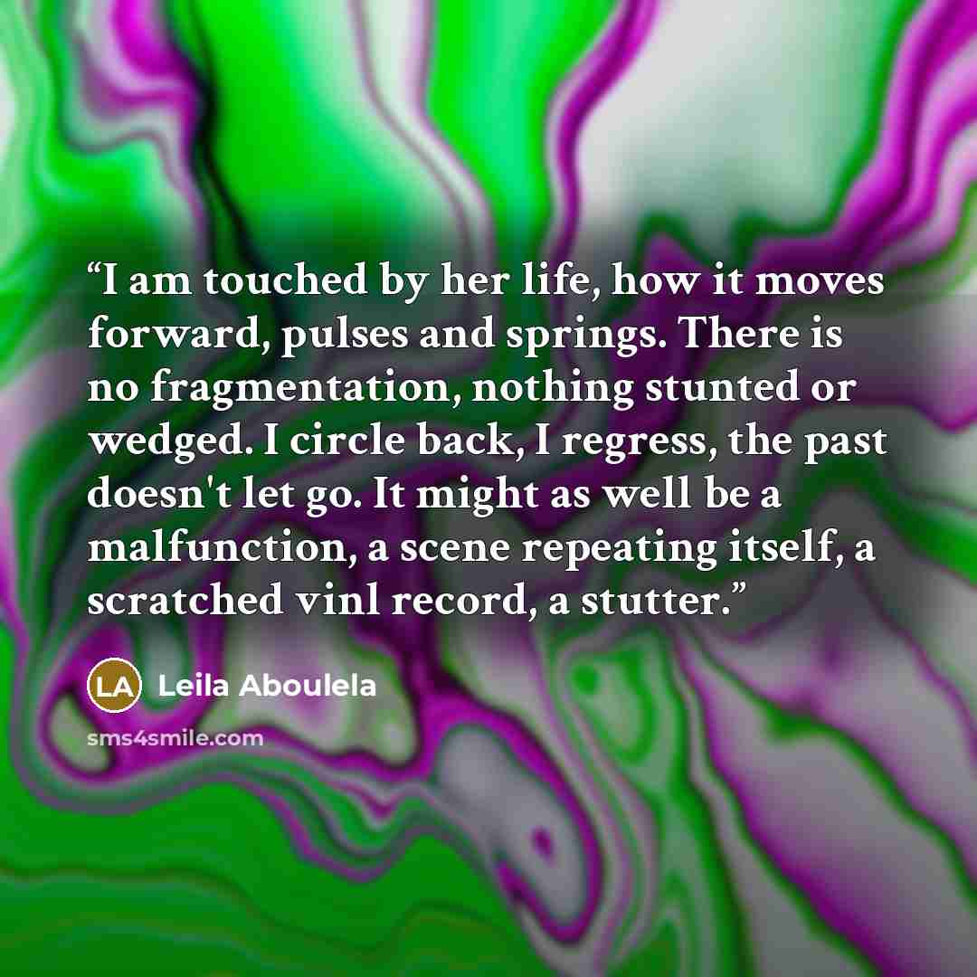“I am touched by her life, how it moves forward, pulses and springs. There is no fragmentation, nothing stunted or wedged. I circle back, I regress, the past doesn't let go. It might as well be a malfunction, a scene repeating itself, a scratched vinl record, a stutter.” quote by Leila Aboulela