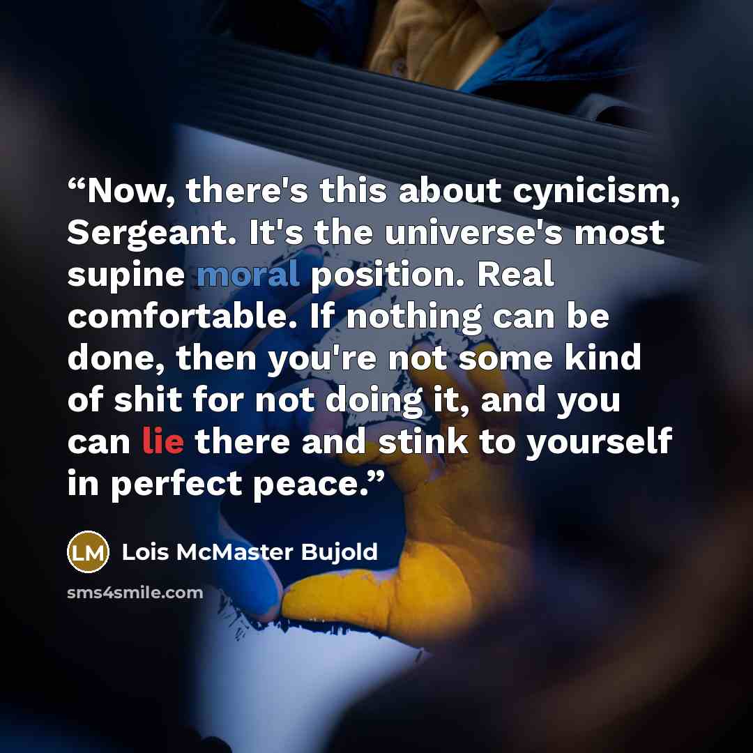 “Now, there's this about cynicism, Sergeant. It's the universe's most supine moral position. Real comfortable. If nothing can be done, then you're not some kind of shit for not doing it, and you can lie there and stink to yourself in perfect peace.” quote by Lois McMaster Bujold