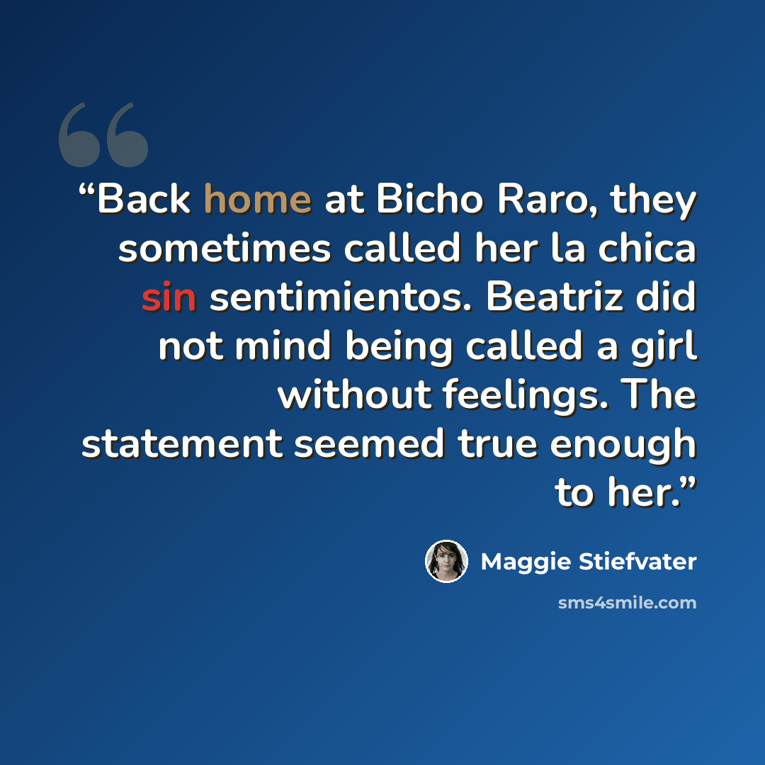 “Back home at Bicho Raro, they sometimes called her la chica sin sentimientos. Beatriz did not mind being called a girl without feelings. The statement seemed true enough to her.” quote by Maggie Stiefvater