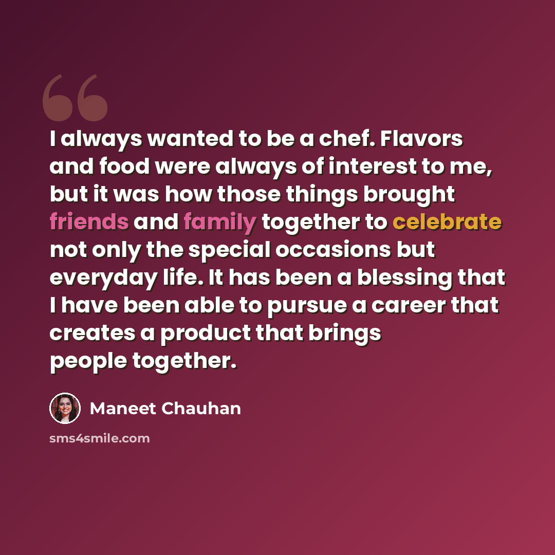 “I always wanted to be a chef. Flavors and food were always of interest to me, but it was how those things brought friends and family together to celebrate not only the special occasions but everyday life. It has been a blessing that I have been able to pursue a career that creates a product that…” quote by Maneet Chauhan
