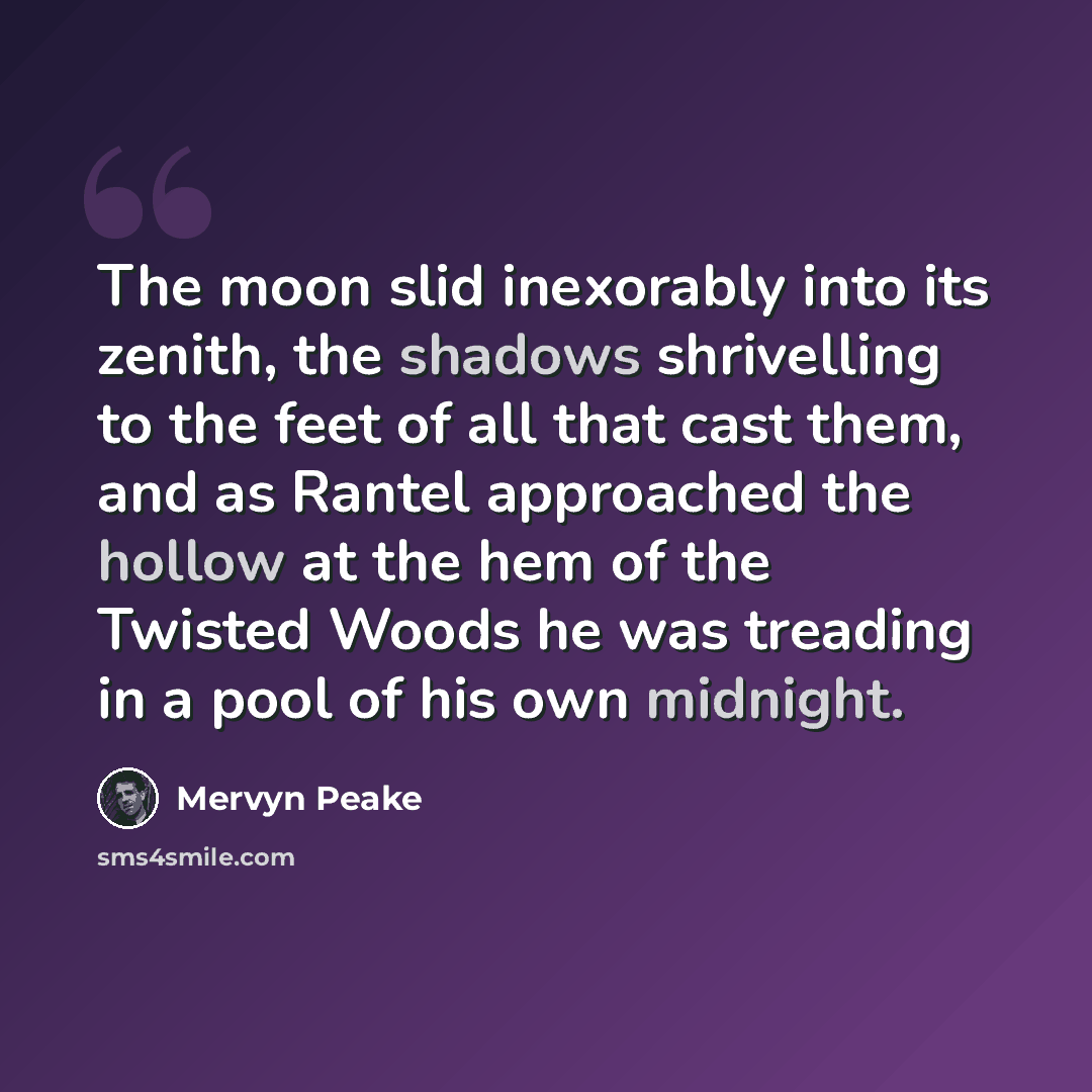 “The moon slid inexorably into its zenith, the shadows shrivelling to the feet of all that cast them, and as Rantel approached the hollow at the hem of the Twisted Woods he was treading in a pool of his own midnight.” quote by Mervyn Peake