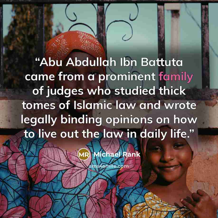 “Abu Abdullah Ibn Battuta came from a prominent family of judges who studied thick tomes of Islamic law and wrote legally binding opinions on how to live out the law in daily life.” quote by Michael Rank