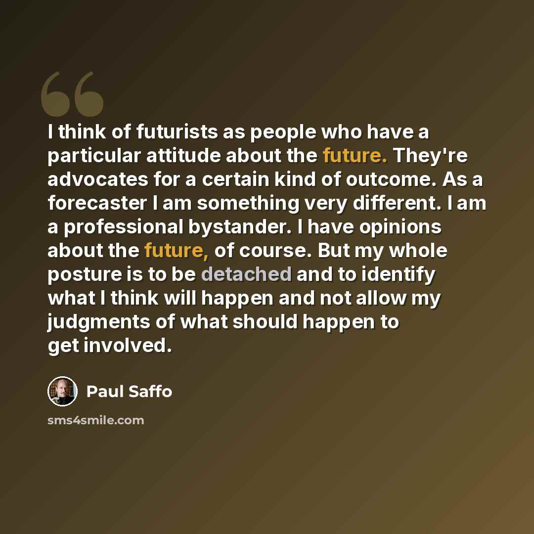 “I think of futurists as people who have a particular attitude about the future. They're advocates for a certain kind of outcome. As a forecaster I am something very different. I am a professional bystander. I have opinions about the future, of course. But my whole posture is to be detached and to…” quote by Paul Saffo
