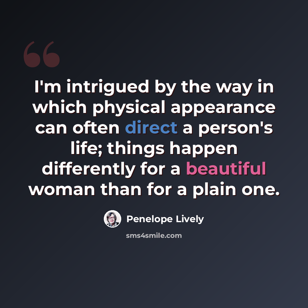 “I'm intrigued by the way in which physical appearance can often direct a person's life; things happen differently for a beautiful woman than for a plain one.” quote by Penelope Lively