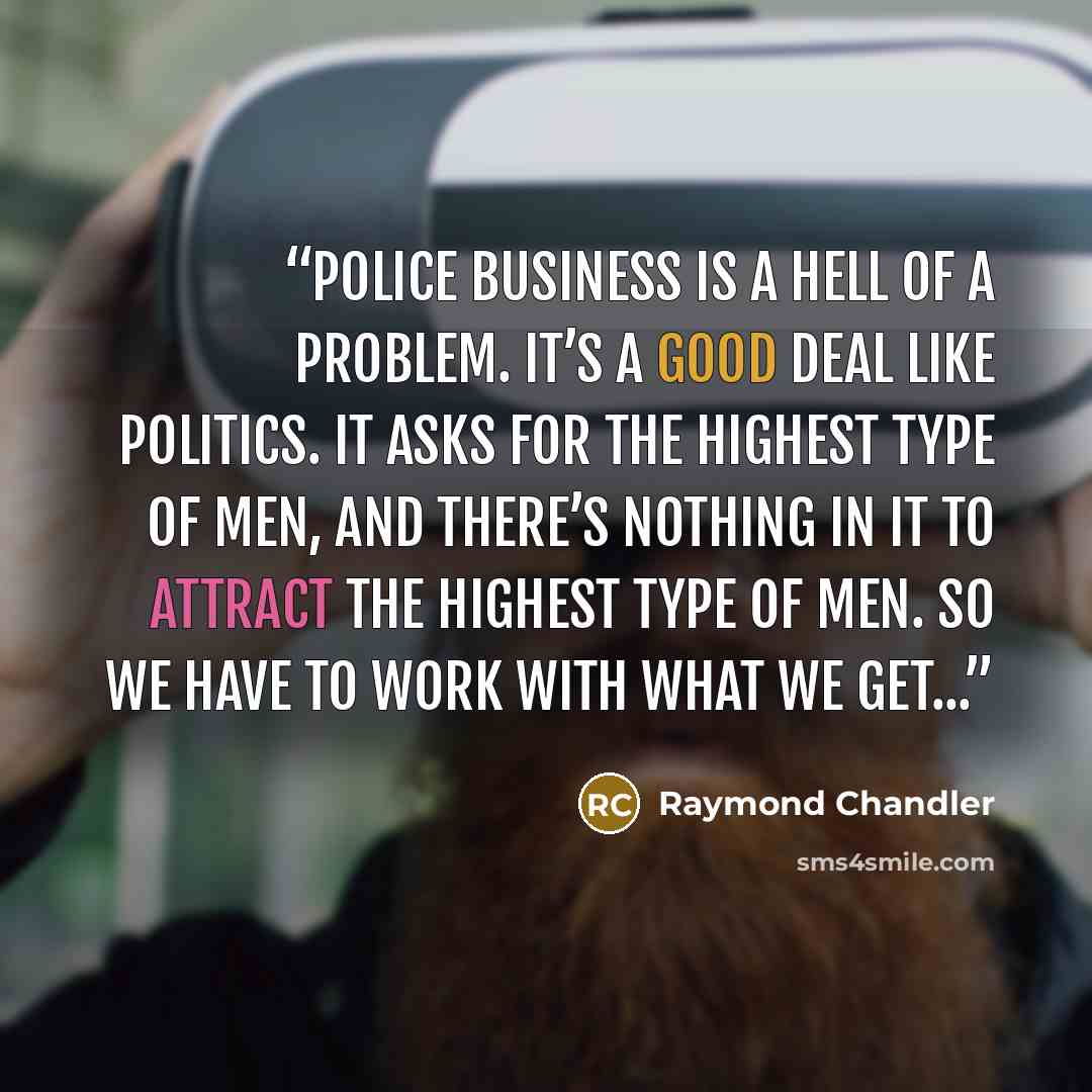“Police business is a hell of a problem. It’s a good deal like politics. It asks for the highest type of men, and there’s nothing in it to attract the highest type of men. So we have to work with what we get...” quote by Raymond Chandler