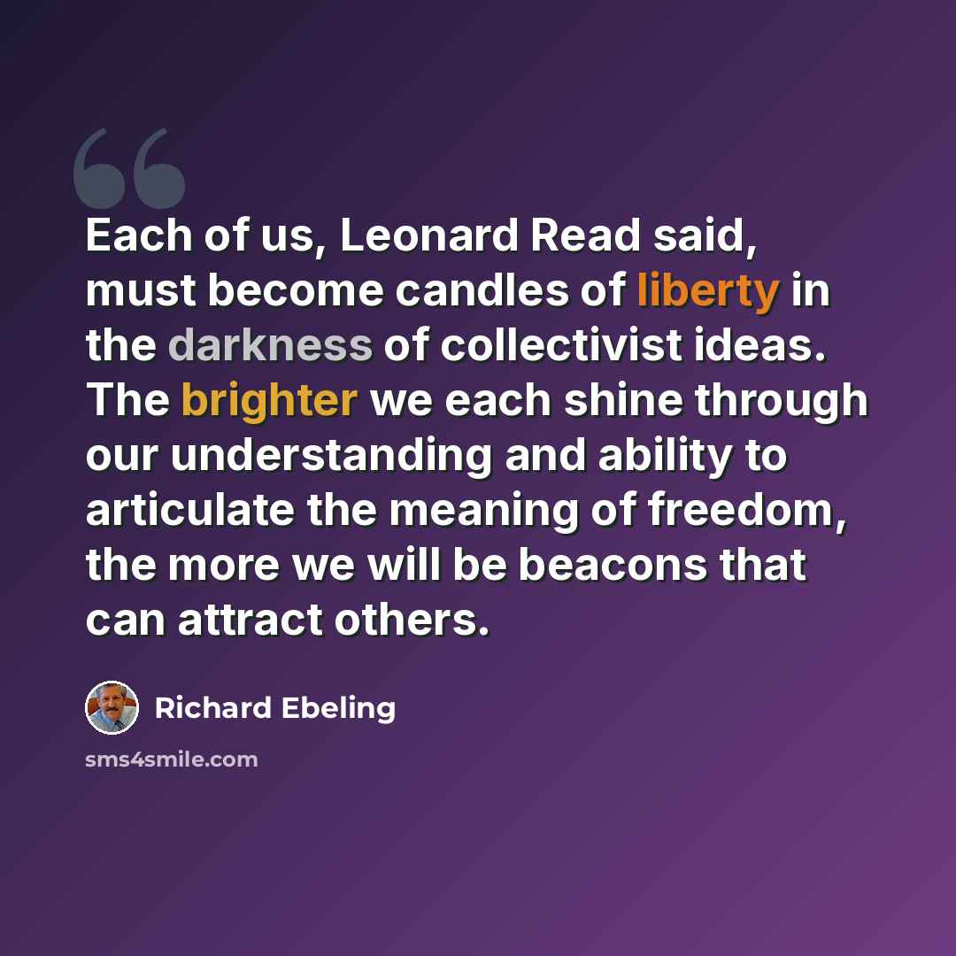 “Each of us, Leonard Read said, must become candles of liberty in the darkness of collectivist ideas. The brighter we each shine through our understanding and ability to articulate the meaning of freedom, the more we will be beacons that can attract others.” quote by Richard Ebeling