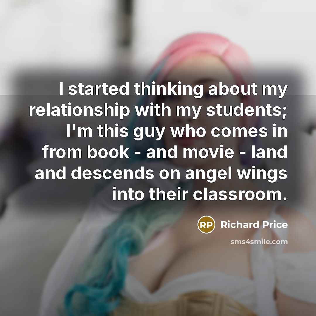 “I started thinking about my relationship with my students; I'm this guy who comes in from book - and movie - land and descends on angel wings into their classroom.” quote by Richard Price