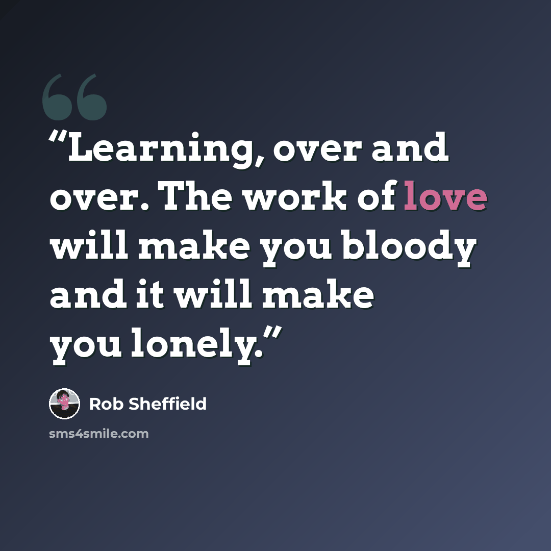 “Learning, over and over. The work of love will make you bloody and it will make you lonely.” quote by Rob Sheffield