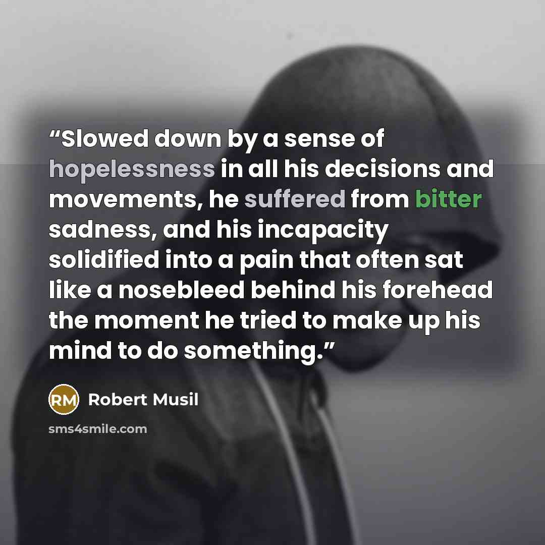 “Slowed down by a sense of hopelessness in all his decisions and movements, he suffered from bitter sadness, and his incapacity solidified into a pain that often sat like a nosebleed behind his forehead the moment he tried to make up his mind to do something.” quote by Robert Musil