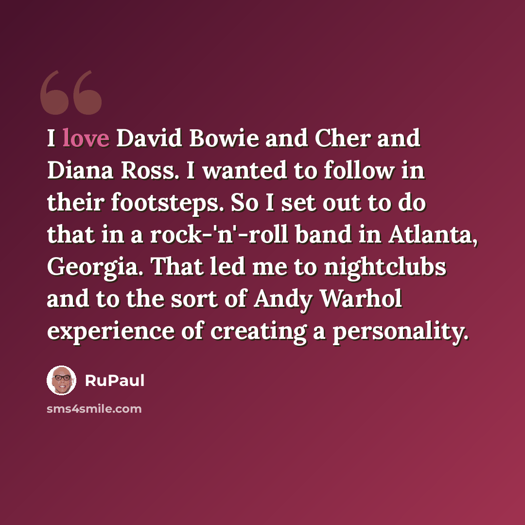 “I love David Bowie and Cher and Diana Ross. I wanted to follow in their footsteps. So I set out to do that in a rock-'n'-roll band in Atlanta, Georgia. That led me to nightclubs and to the sort of Andy Warhol experience of creating a personality.” quote by RuPaul
