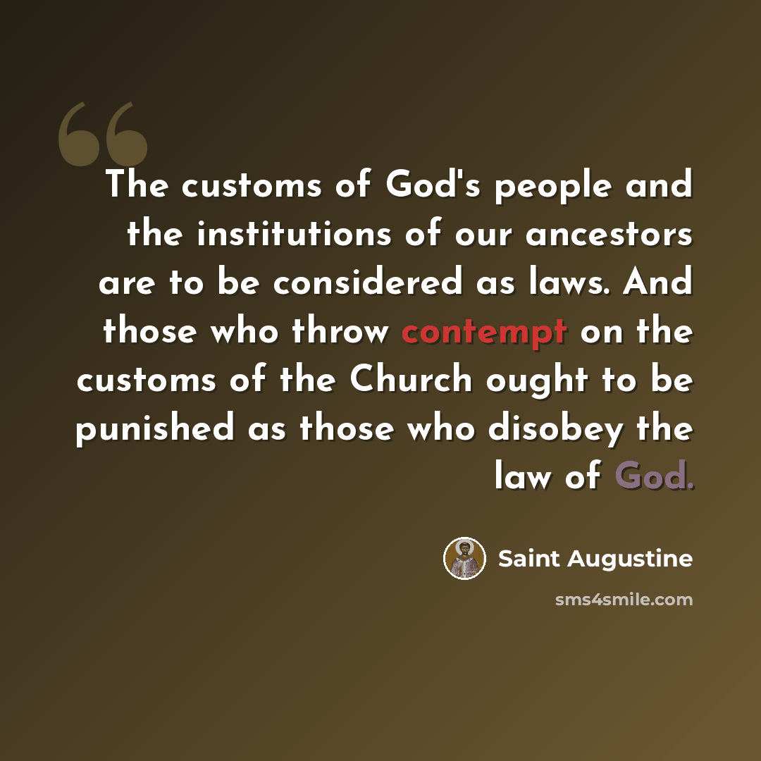 “The customs of God's people and the institutions of our ancestors are to be considered as laws. And those who throw contempt on the customs of the Church ought to be punished as those who disobey the law of God.” quote by Saint Augustine