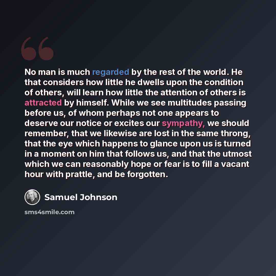 “No man is much regarded by the rest of the world. He that considers how little he dwells upon the condition of others, will learn how little the attention of others is attracted by himself. While we see multitudes passing before us, of whom perhaps not one appears to deserve our notice or excites…” quote by Samuel Johnson