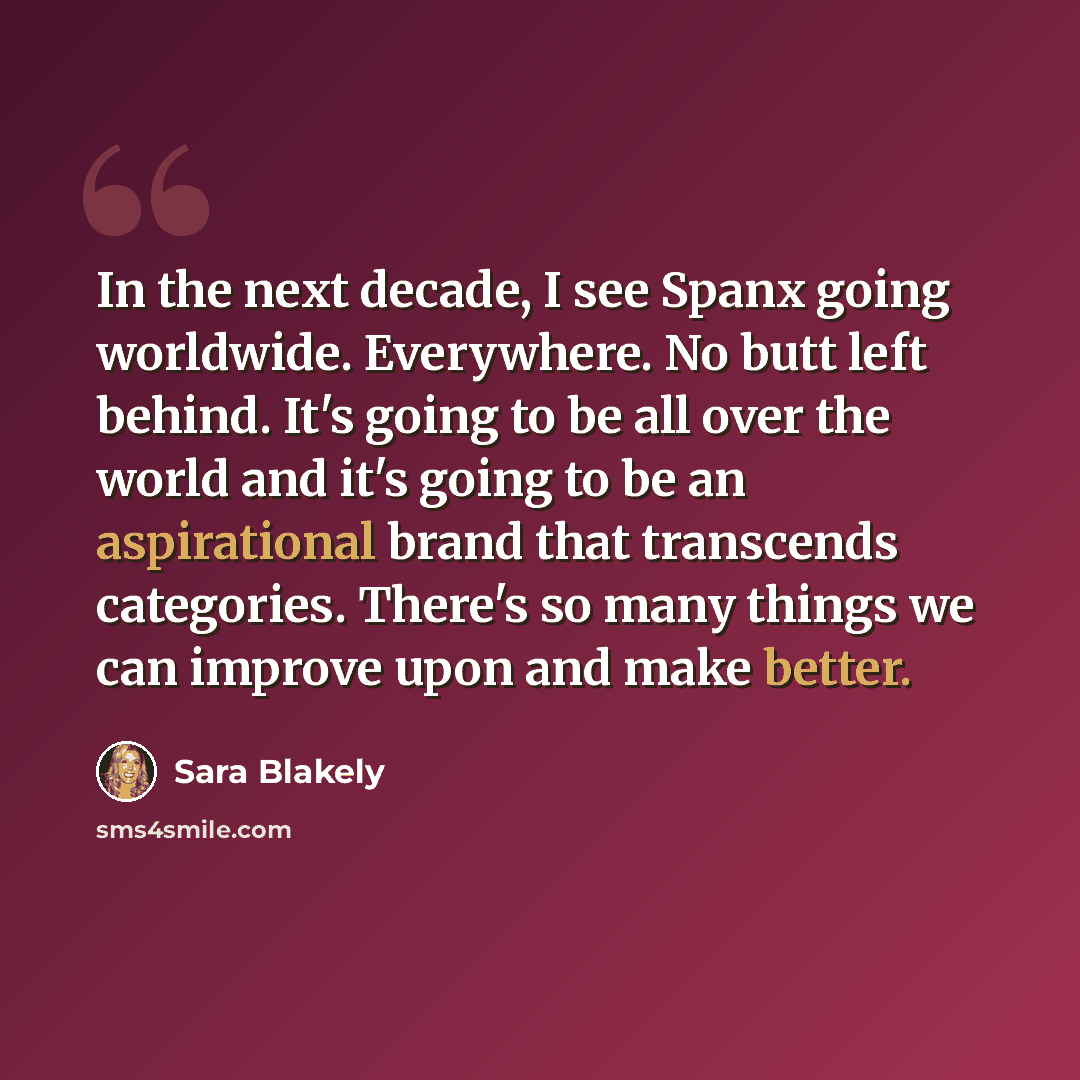 “In the next decade, I see Spanx going worldwide. Everywhere. No butt left behind. It's going to be all over the world and it's going to be an aspirational brand that transcends categories. There's so many things we can improve upon and make better.” quote by Sara Blakely
