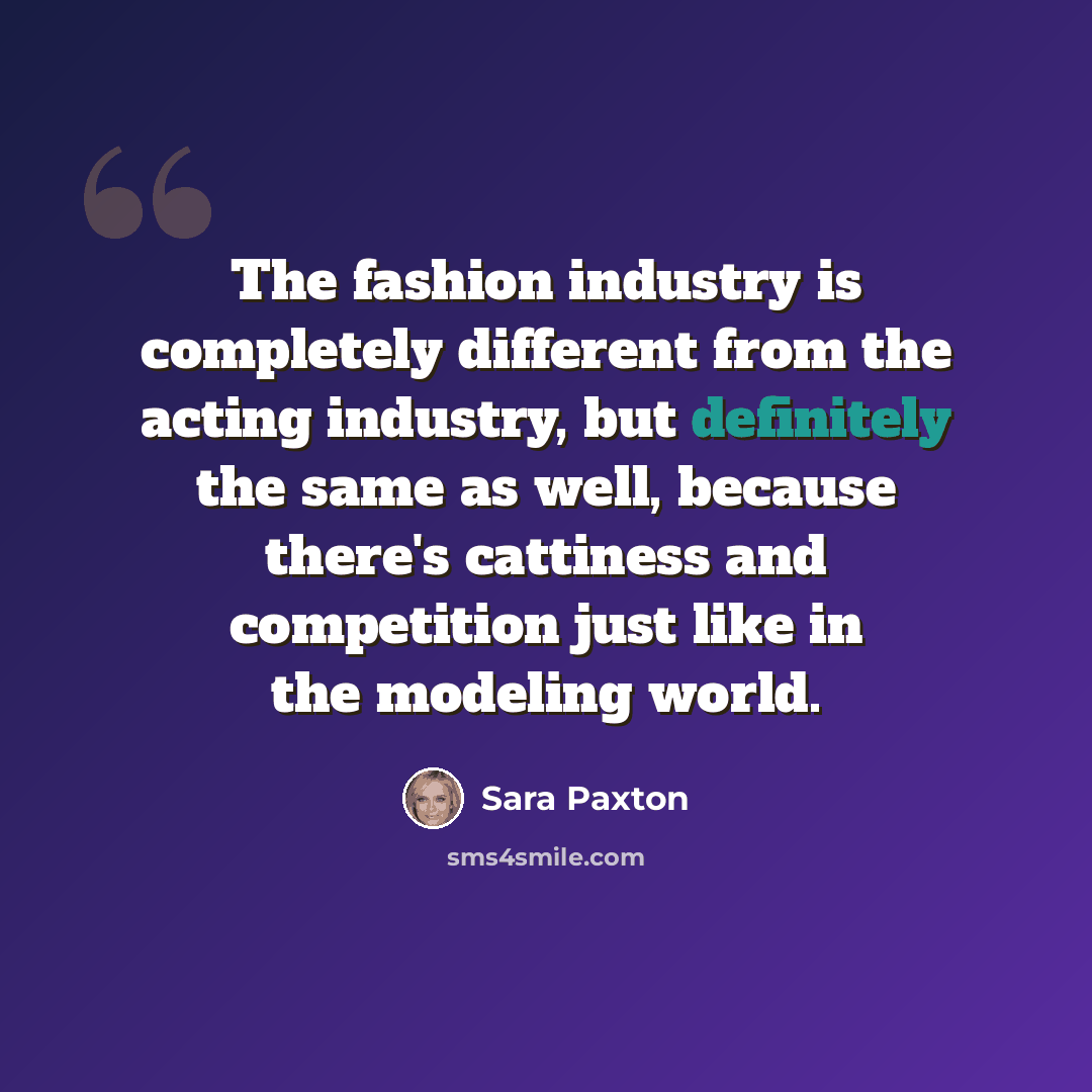 “The fashion industry is completely different from the acting industry, but definitely the same as well, because there's cattiness and competition just like in the modeling world.” quote by Sara Paxton