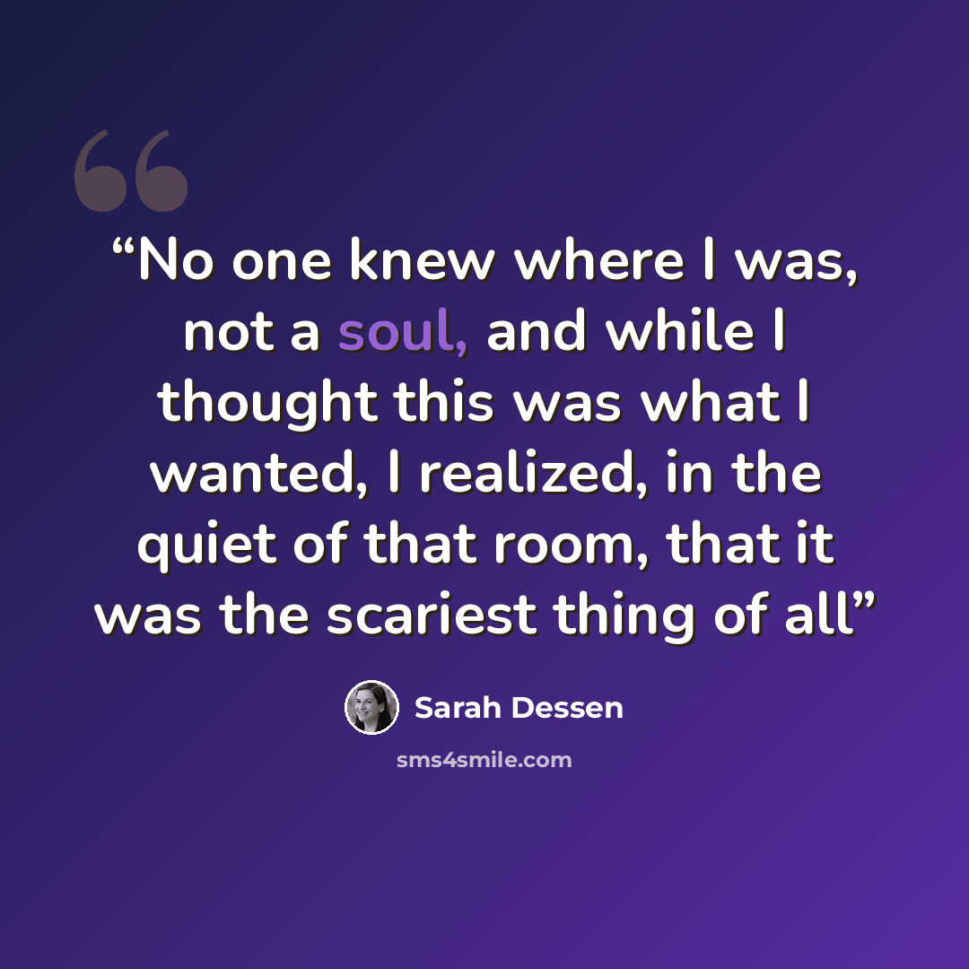 “No one knew where I was, not a soul, and while I thought this was what I wanted, I realized, in the quiet of that room, that it was the scariest thing of all” quote by Sarah Dessen