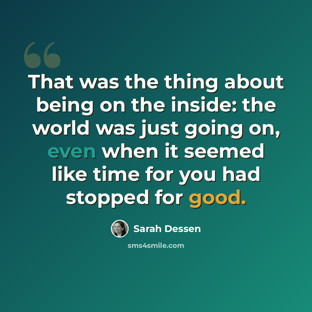 “That was the thing about being on the inside: the world was just going on, even when it seemed like time for you had stopped for good.” quote by Sarah Dessen