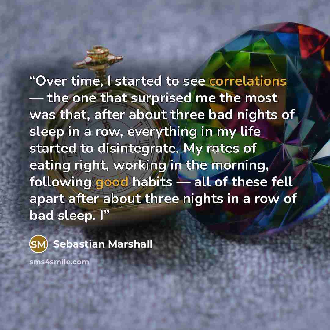 “Over time, I started to see correlations — the one that surprised me the most was that, after about three bad nights of sleep in a row, everything in my life started to disintegrate. My rates of eating right, working in the morning, following good habits — all of these fell apart after about three…” quote by Sebastian Marshall