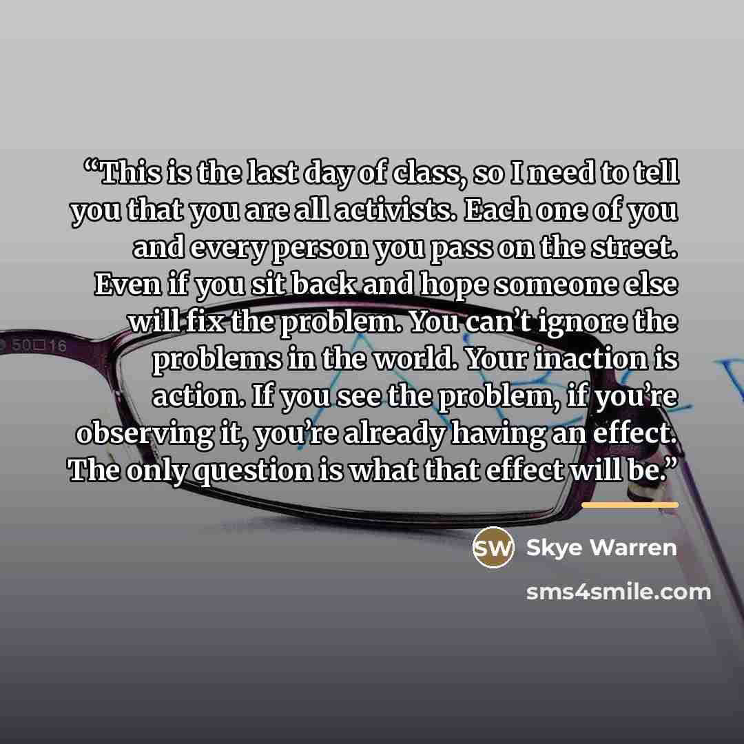 “This is the last day of class, so I need to tell you that you are all activists. Each one of you and every person you pass on the street. Even if you sit back and hope someone else will fix the problem. You can’t ignore the problems in the world. Your inaction is action. If you see the problem, if…” quote by Skye Warren