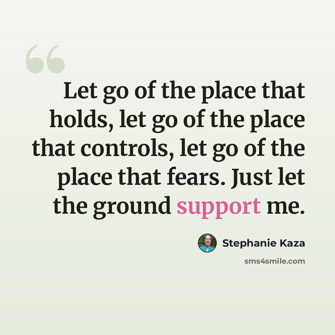 “Let go of the place that holds, let go of the place that controls, let go of the place that fears. Just let the ground support me.” quote by Stephanie Kaza