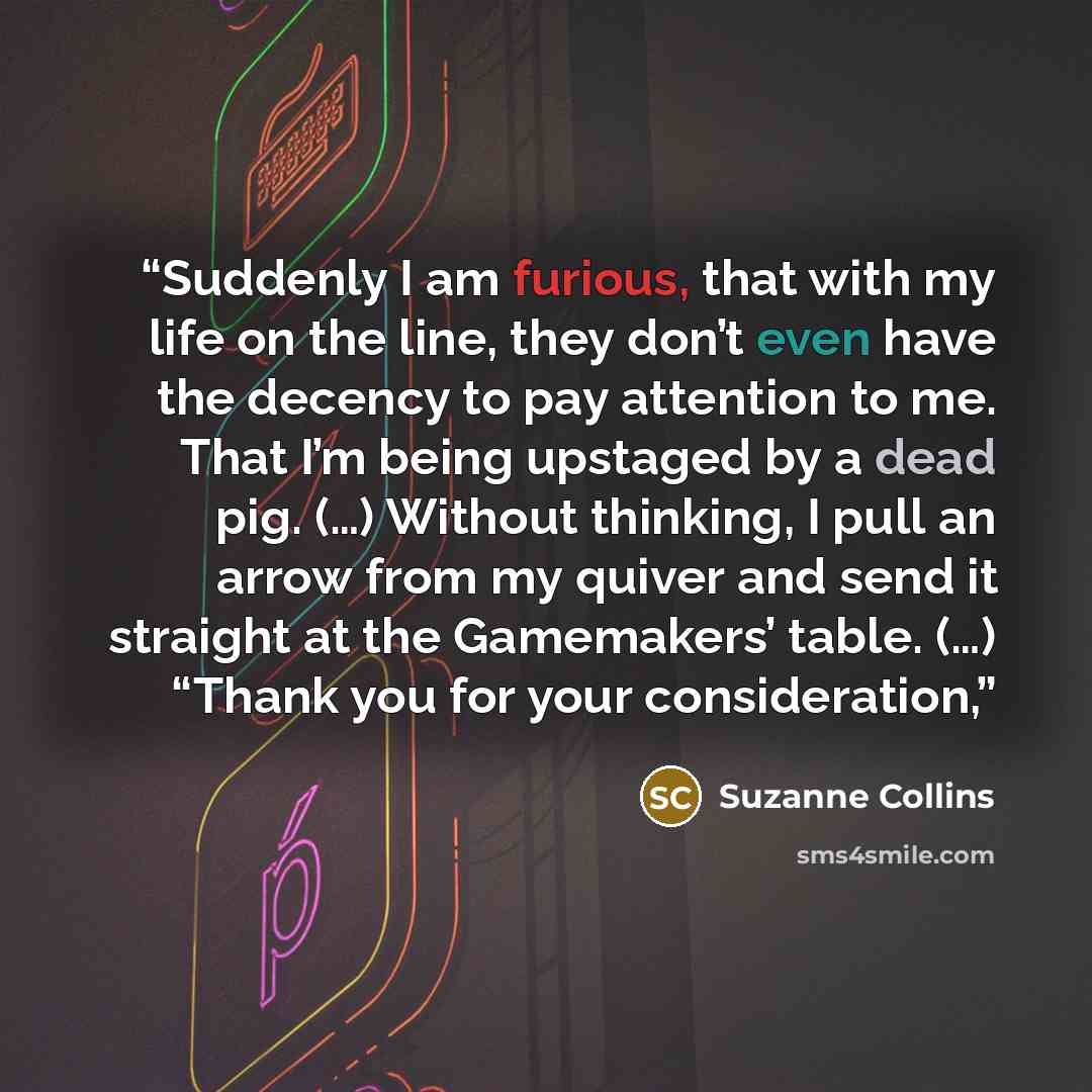 “Suddenly I am furious, that with my life on the line, they don’t even have the decency to pay attention to me. That I’m being upstaged by a dead pig. (…) Without thinking, I pull an arrow from my quiver and send it straight at the Gamemakers’ table. (…) “Thank you for your consideration,” quote by Suzanne Collins