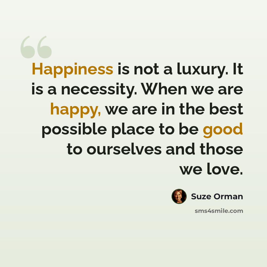 “Happiness is not a luxury. It is a necessity. When we are happy, we are in the best possible place to be good to ourselves and those we love.” quote by Suze Orman
