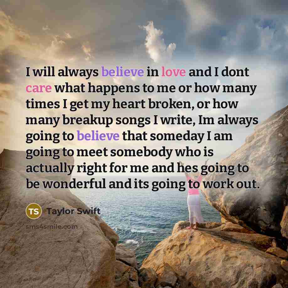 “I will always believe in love and I dont care what happens to me or how many times I get my heart broken, or how many breakup songs I write, Im always going to believe that someday I am going to meet somebody who is actually right for me and hes going to be wonderful and its going to work out.” quote by Taylor Swift