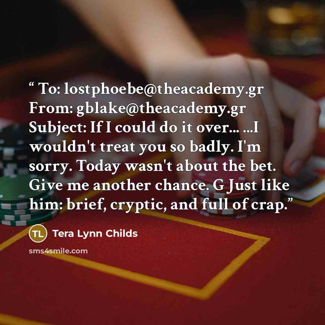 “To: lostphoebe@theacademy.gr From: gblake@theacademy.gr Subject: If I could do it over... ...I wouldn't treat you so badly. I'm sorry. Today wasn't about the bet. Give me another chance. G Just like him: brief, cryptic, and full of crap.” quote by Tera Lynn Childs